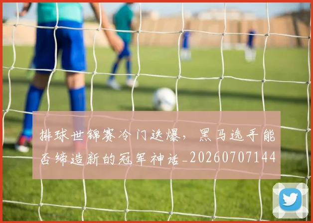 排球世锦赛冷门迭爆,黑马选手能否缔造新的冠军神话_20260707144149