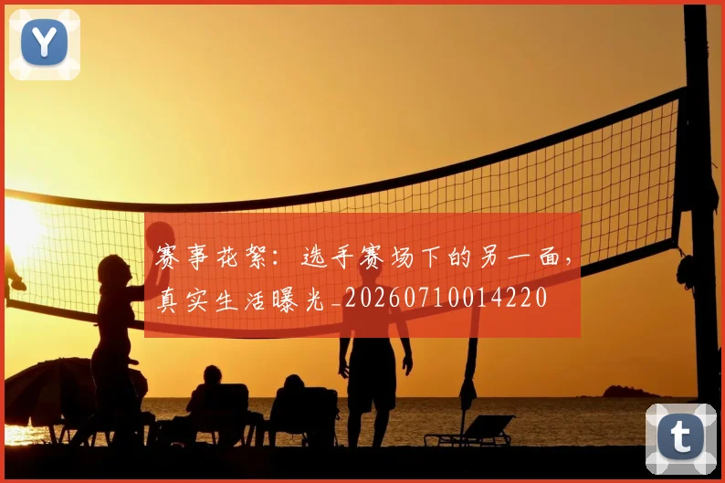 赛事花絮：选手赛场下的另一面，真实生活曝光_20260710014220