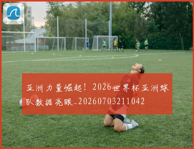 亚洲力量崛起!2026世界杯亚洲球队数据亮眼_20260703211042