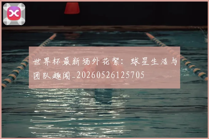 世界杯最新场外花絮：球星生活与团队趣闻_20260526125705