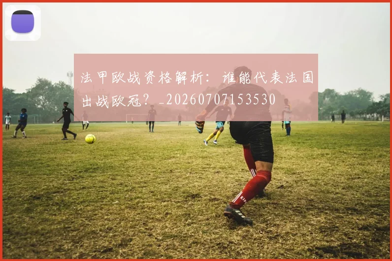 法甲欧战资格解析：谁能代表法国出战欧冠？_20260707153530