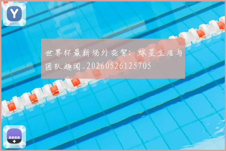 世界杯最新场外花絮:球星生活与团队趣闻_20260526125705