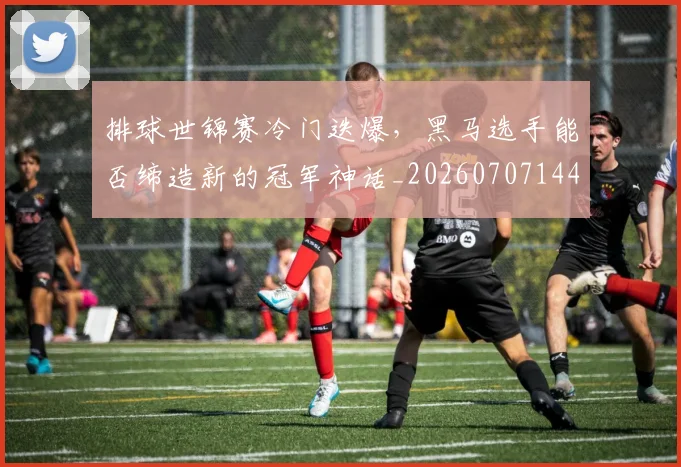 排球世锦赛冷门迭爆，黑马选手能否缔造新的冠军神话_20260707144149