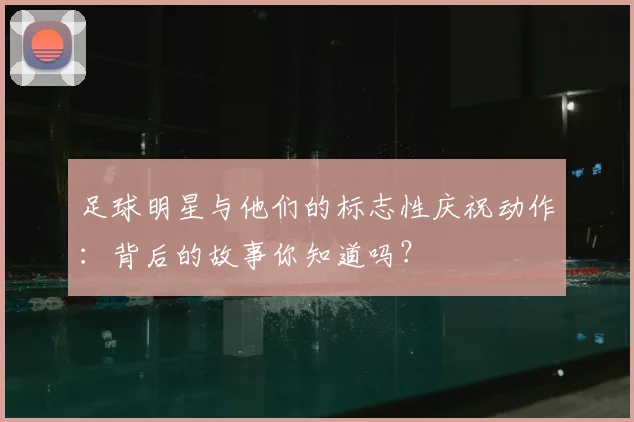 足球明星与他们的标志性庆祝动作：背后的故事你知道吗？