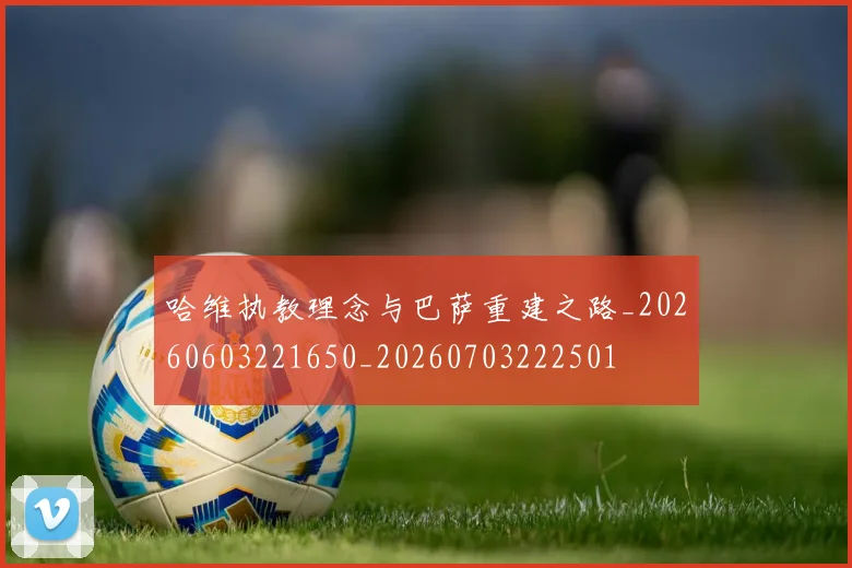 哈维执教理念与巴萨重建之路_20260603221650_20260703222501