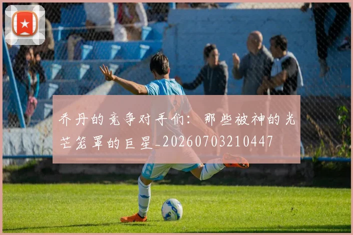 乔丹的竞争对手们：那些被神的光芒笼罩的巨星_20260703210447