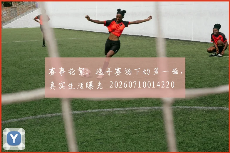 赛事花絮:选手赛场下的另一面,真实生活曝光_20260710014220