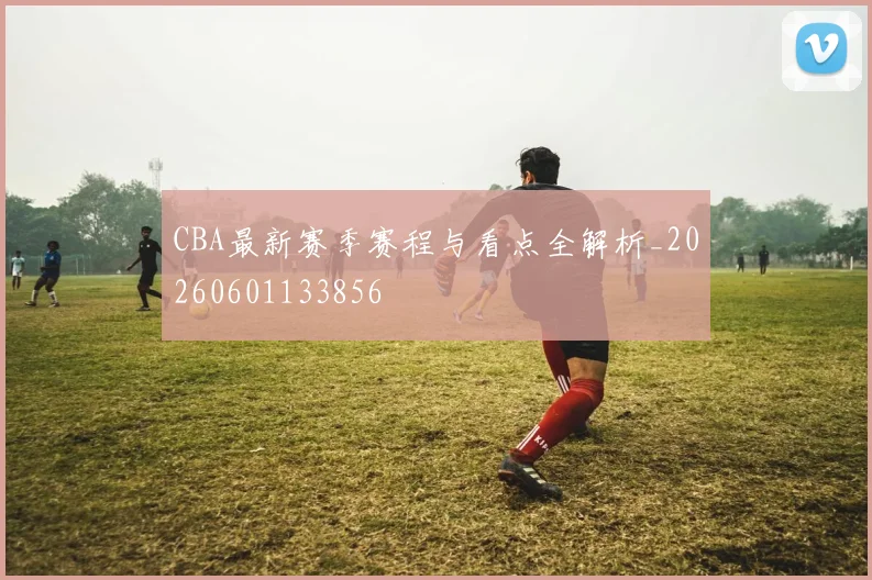 CBA最新赛季赛程与看点全解析_20260601133856