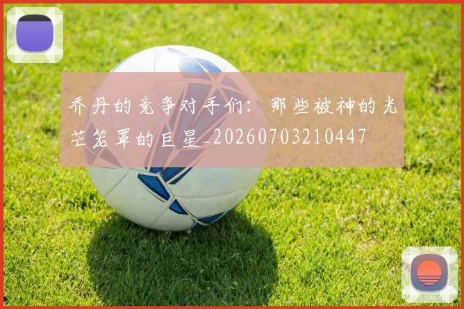 乔丹的竞争对手们:那些被神的光芒笼罩的巨星_20260703210447