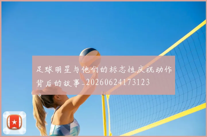 足球明星与他们的标志性庆祝动作背后的故事_20260624173123